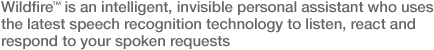 Wildfire� is an intelligent, invisible personal assistant who uses the latest speech recognition technology to listern, react and respond to you spoken requests